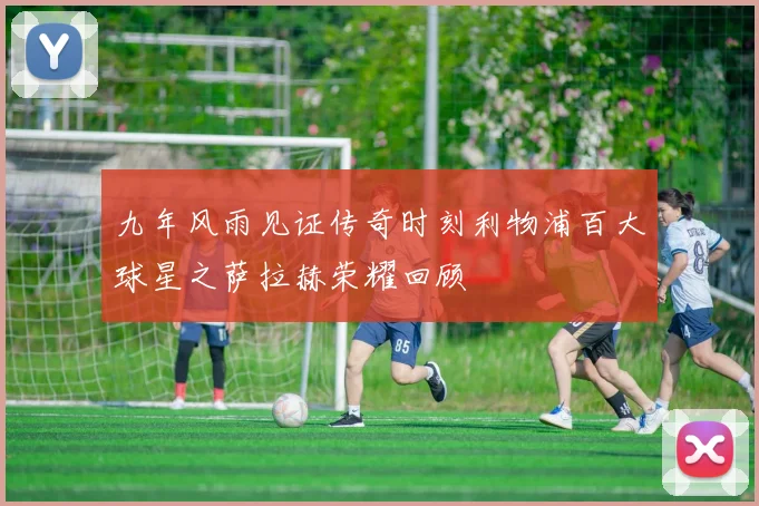 九年风雨见证传奇时刻利物浦百大球星之萨拉赫荣耀回顾