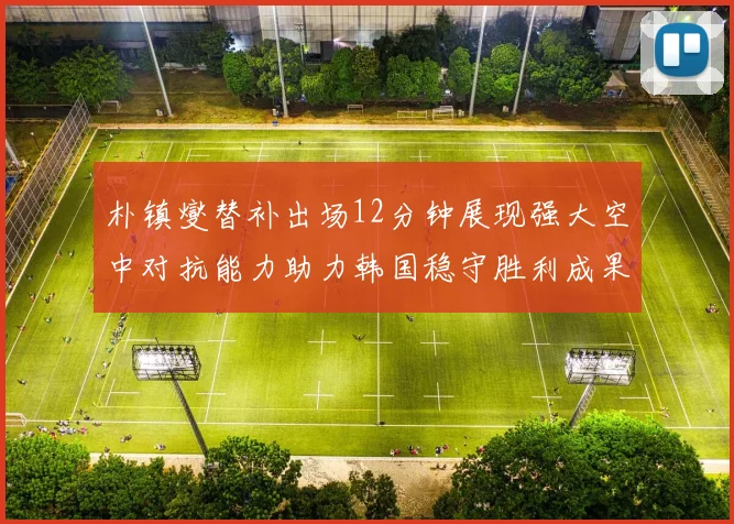 朴镇燮替补出场12分钟展现强大空中对抗能力助力韩国稳守胜利成果