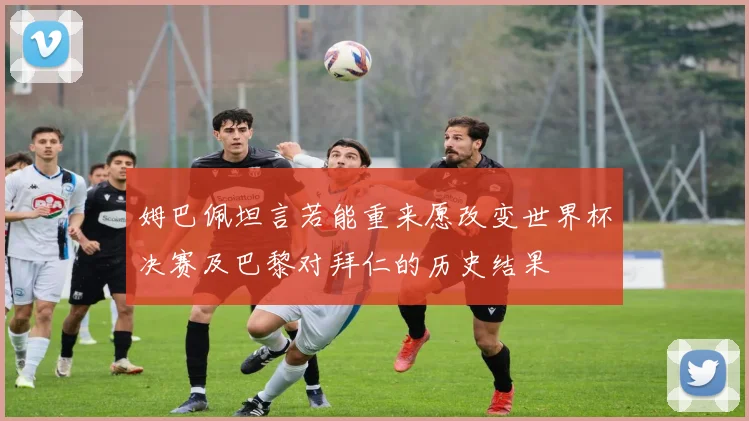 姆巴佩坦言若能重来愿改变世界杯决赛及巴黎对拜仁的历史结果