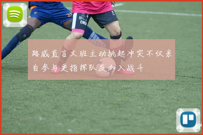 路威直言文班主动挑起冲突不仅亲自参与更指挥队友加入战斗