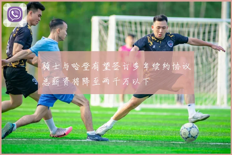 骑士与哈登有望签订多年续约协议总薪资将降至两千万以下