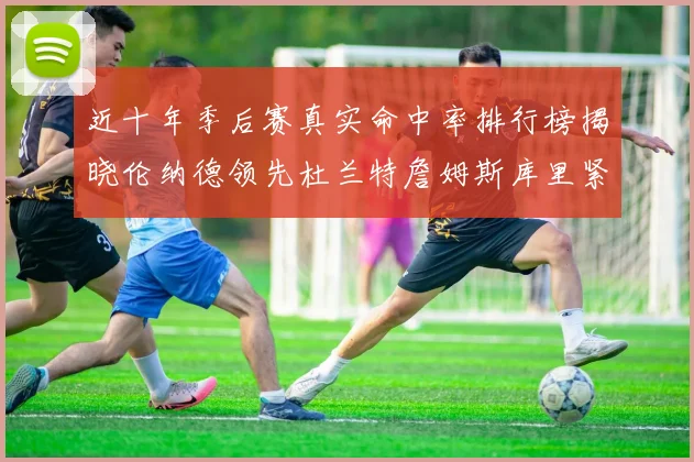 近十年季后赛真实命中率排行榜揭晓伦纳德领先杜兰特詹姆斯库里紧随其后