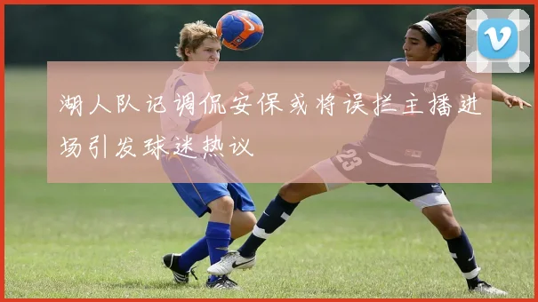 湖人队记调侃安保或将误拦主播进场引发球迷热议