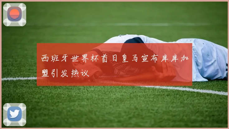 西班牙世界杯首日皇马宣布库库加盟引发热议