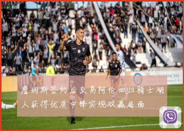詹姆斯签约后交易阿伦回归骑士湖人获得优质中锋实现双赢局面