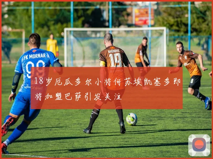 18岁厄瓜多尔小将何苏埃凯塞多即将加盟巴萨引发关注