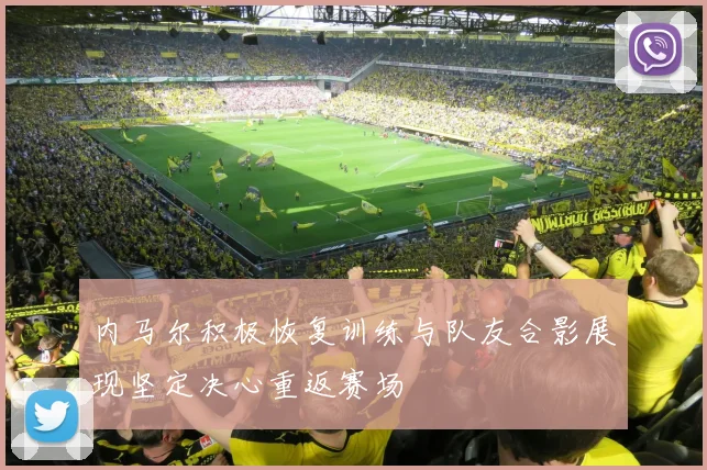 内马尔积极恢复训练与队友合影展现坚定决心重返赛场
