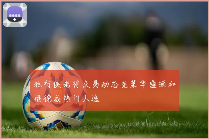 独行侠老将交易动态克莱华盛顿加福德成热门人选