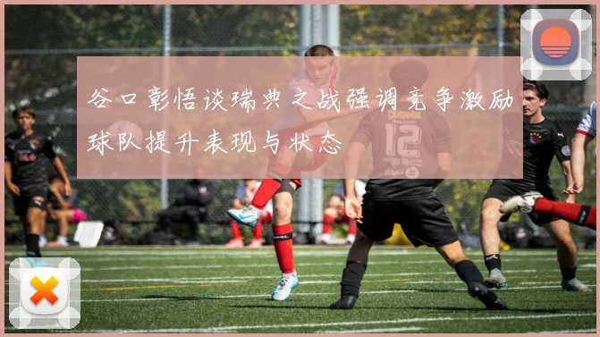 谷口彰悟谈瑞典之战强调竞争激励球队提升表现与状态