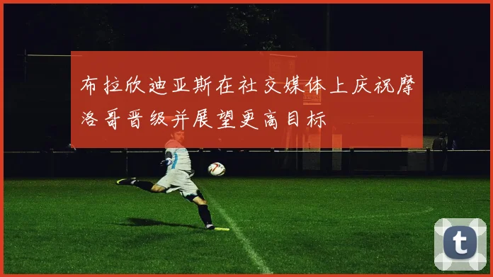 布拉欣迪亚斯在社交媒体上庆祝摩洛哥晋级并展望更高目标