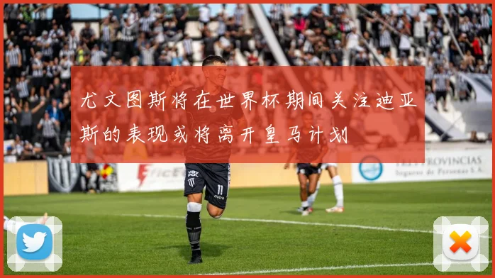 尤文图斯将在世界杯期间关注迪亚斯的表现或将离开皇马计划